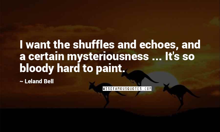 Leland Bell Quotes: I want the shuffles and echoes, and a certain mysteriousness ... It's so bloody hard to paint.