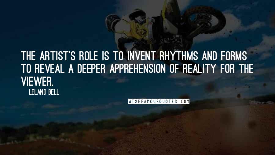 Leland Bell Quotes: The artist's role is to invent rhythms and forms to reveal a deeper apprehension of reality for the viewer.