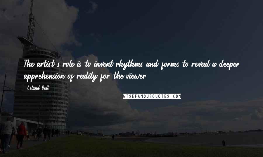 Leland Bell Quotes: The artist's role is to invent rhythms and forms to reveal a deeper apprehension of reality for the viewer.