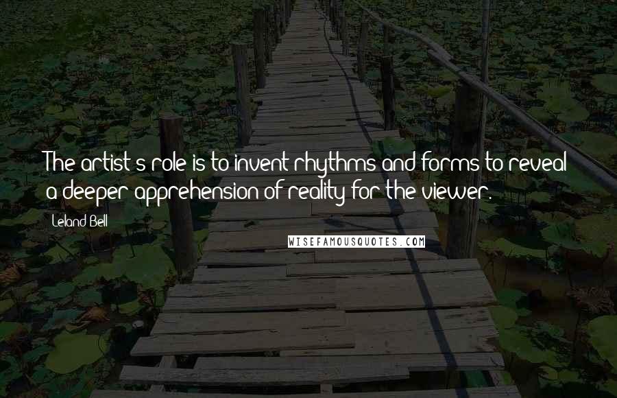 Leland Bell Quotes: The artist's role is to invent rhythms and forms to reveal a deeper apprehension of reality for the viewer.