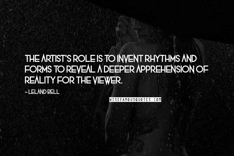 Leland Bell Quotes: The artist's role is to invent rhythms and forms to reveal a deeper apprehension of reality for the viewer.