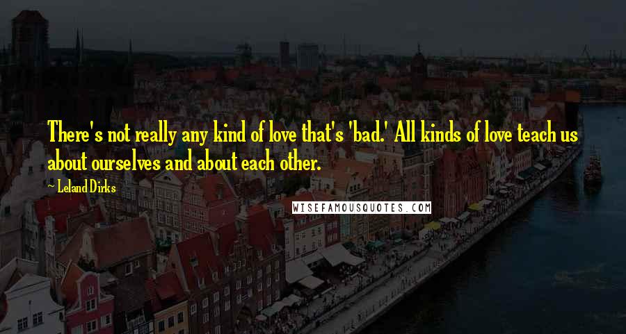 Leland Dirks Quotes: There's not really any kind of love that's 'bad.' All kinds of love teach us about ourselves and about each other.