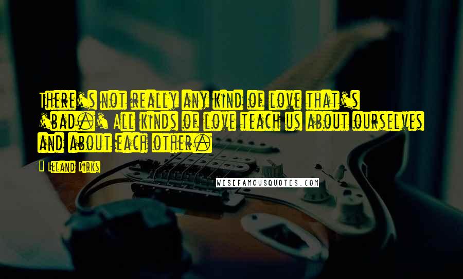 Leland Dirks Quotes: There's not really any kind of love that's 'bad.' All kinds of love teach us about ourselves and about each other.