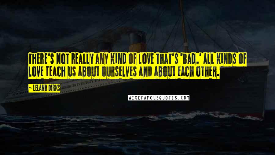 Leland Dirks Quotes: There's not really any kind of love that's 'bad.' All kinds of love teach us about ourselves and about each other.