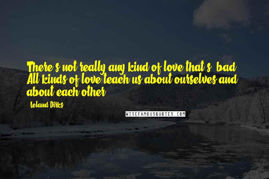 Leland Dirks Quotes: There's not really any kind of love that's 'bad.' All kinds of love teach us about ourselves and about each other.