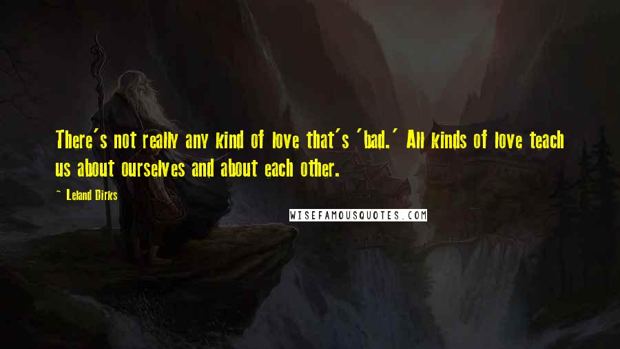 Leland Dirks Quotes: There's not really any kind of love that's 'bad.' All kinds of love teach us about ourselves and about each other.