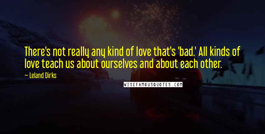 Leland Dirks Quotes: There's not really any kind of love that's 'bad.' All kinds of love teach us about ourselves and about each other.