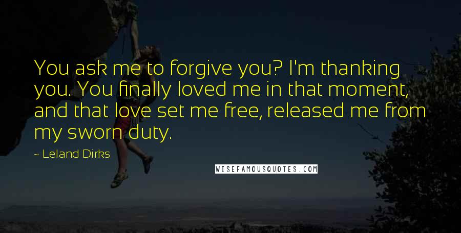 Leland Dirks Quotes: You ask me to forgive you? I'm thanking you. You finally loved me in that moment, and that love set me free, released me from my sworn duty.