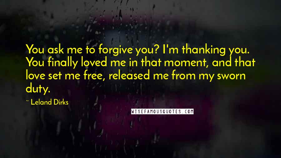 Leland Dirks Quotes: You ask me to forgive you? I'm thanking you. You finally loved me in that moment, and that love set me free, released me from my sworn duty.