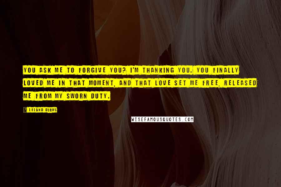 Leland Dirks Quotes: You ask me to forgive you? I'm thanking you. You finally loved me in that moment, and that love set me free, released me from my sworn duty.