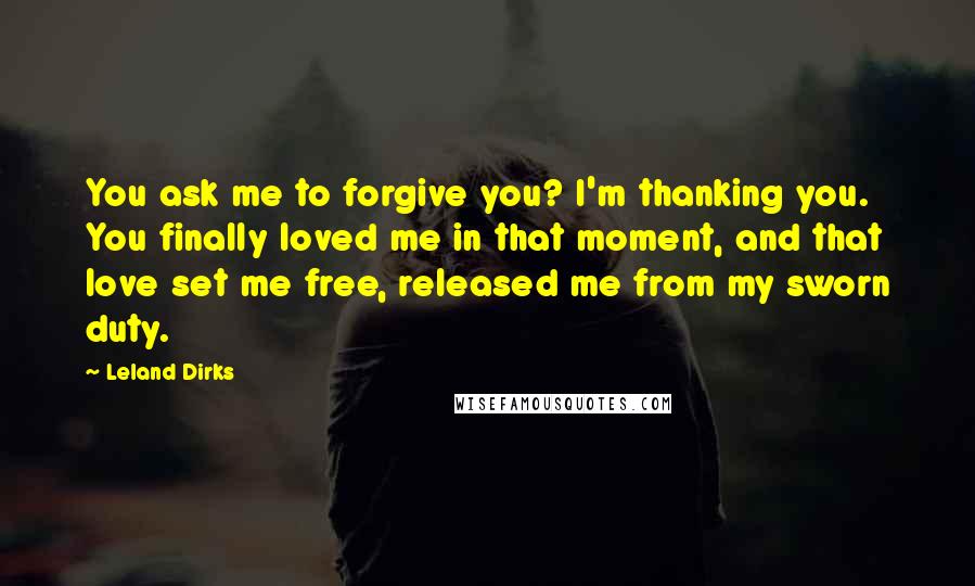 Leland Dirks Quotes: You ask me to forgive you? I'm thanking you. You finally loved me in that moment, and that love set me free, released me from my sworn duty.