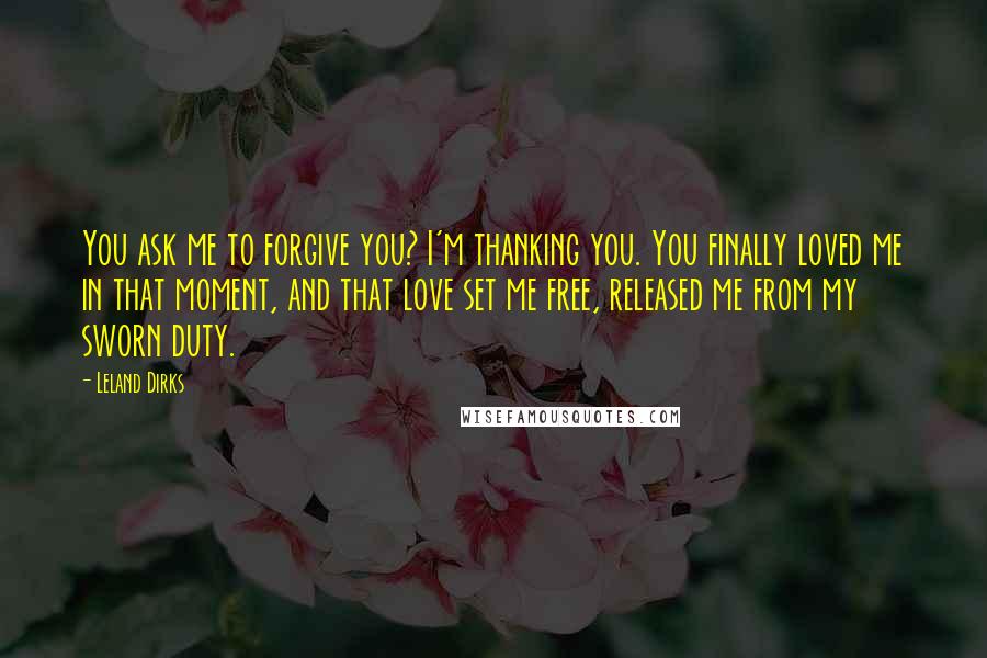 Leland Dirks Quotes: You ask me to forgive you? I'm thanking you. You finally loved me in that moment, and that love set me free, released me from my sworn duty.