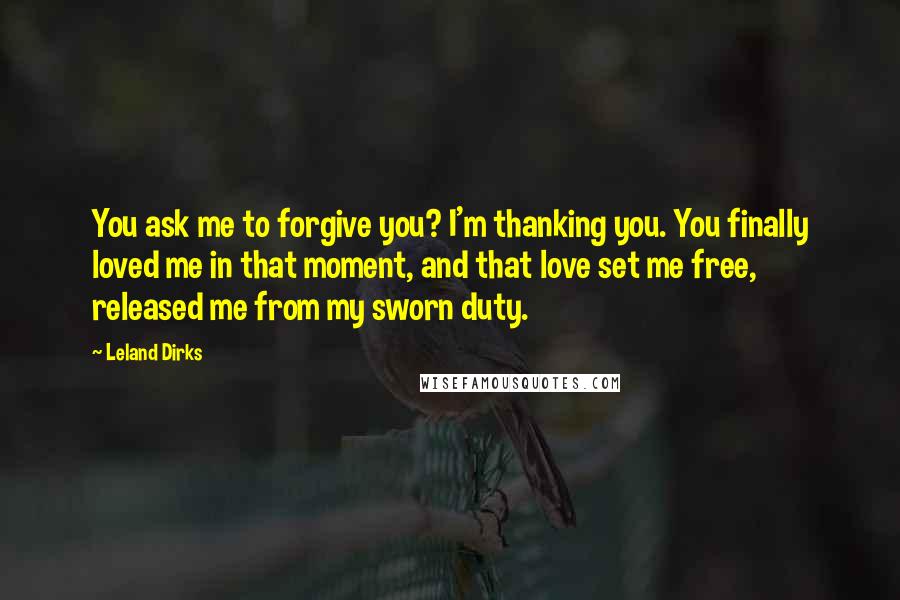 Leland Dirks Quotes: You ask me to forgive you? I'm thanking you. You finally loved me in that moment, and that love set me free, released me from my sworn duty.