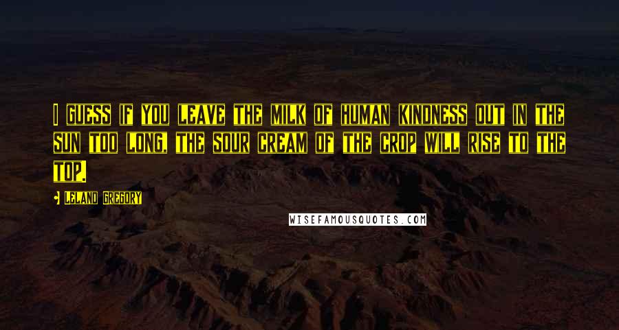 Leland Gregory Quotes: I guess if you leave the milk of human kindness out in the sun too long, the sour cream of the crop will rise to the top.