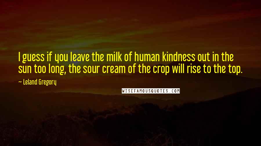 Leland Gregory Quotes: I guess if you leave the milk of human kindness out in the sun too long, the sour cream of the crop will rise to the top.