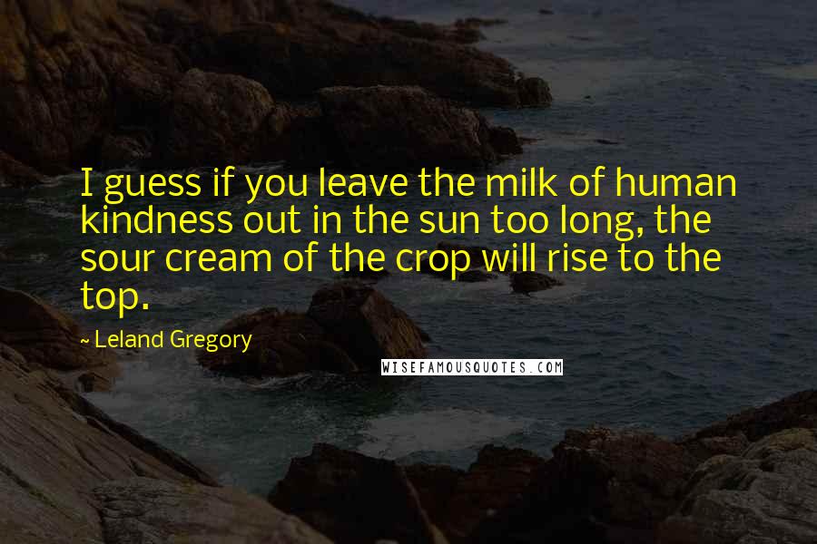 Leland Gregory Quotes: I guess if you leave the milk of human kindness out in the sun too long, the sour cream of the crop will rise to the top.