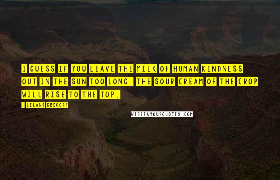 Leland Gregory Quotes: I guess if you leave the milk of human kindness out in the sun too long, the sour cream of the crop will rise to the top.