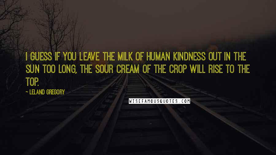 Leland Gregory Quotes: I guess if you leave the milk of human kindness out in the sun too long, the sour cream of the crop will rise to the top.