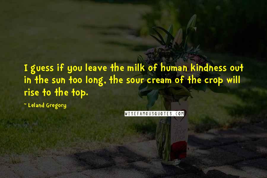 Leland Gregory Quotes: I guess if you leave the milk of human kindness out in the sun too long, the sour cream of the crop will rise to the top.