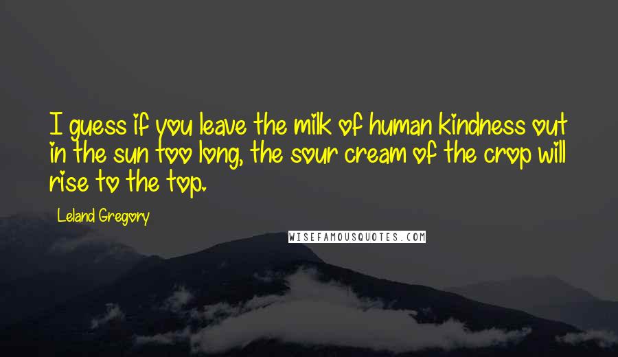 Leland Gregory Quotes: I guess if you leave the milk of human kindness out in the sun too long, the sour cream of the crop will rise to the top.