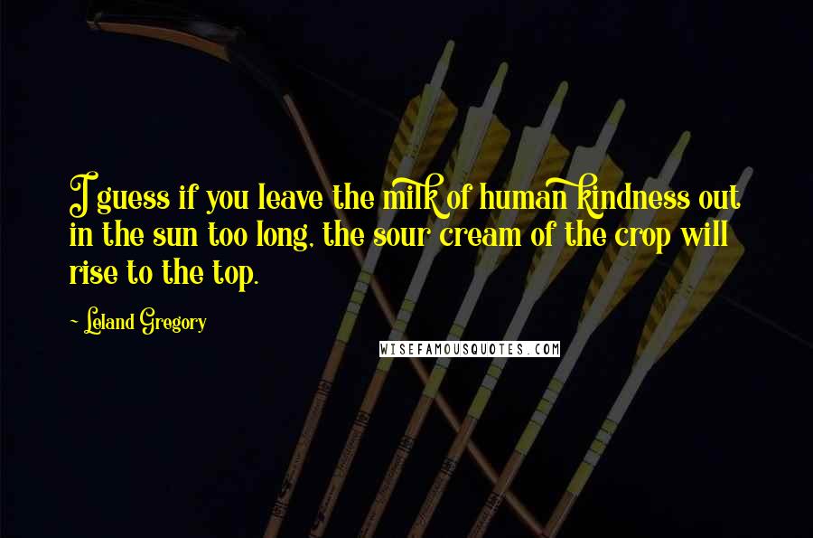 Leland Gregory Quotes: I guess if you leave the milk of human kindness out in the sun too long, the sour cream of the crop will rise to the top.