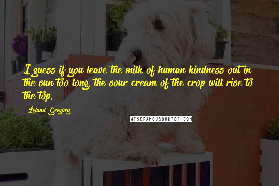 Leland Gregory Quotes: I guess if you leave the milk of human kindness out in the sun too long, the sour cream of the crop will rise to the top.