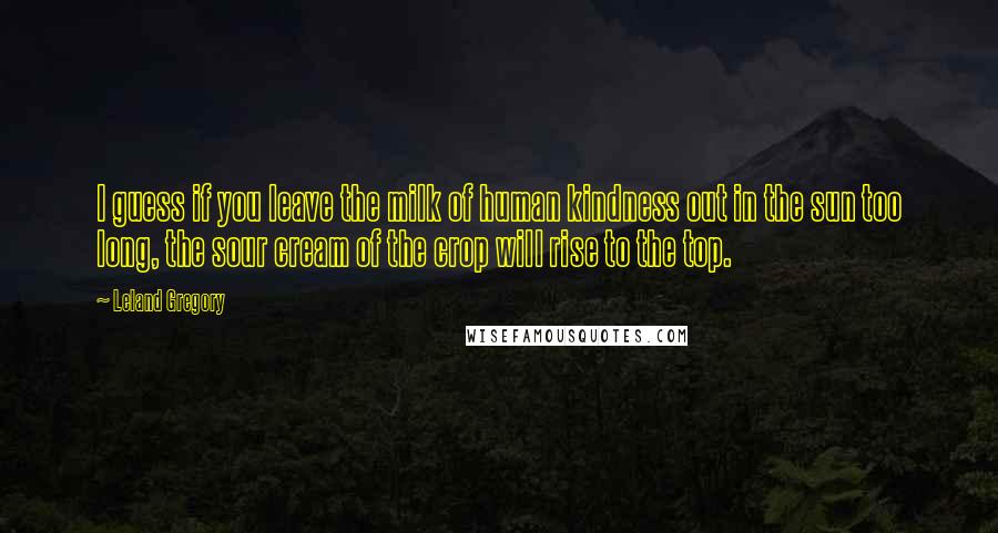 Leland Gregory Quotes: I guess if you leave the milk of human kindness out in the sun too long, the sour cream of the crop will rise to the top.