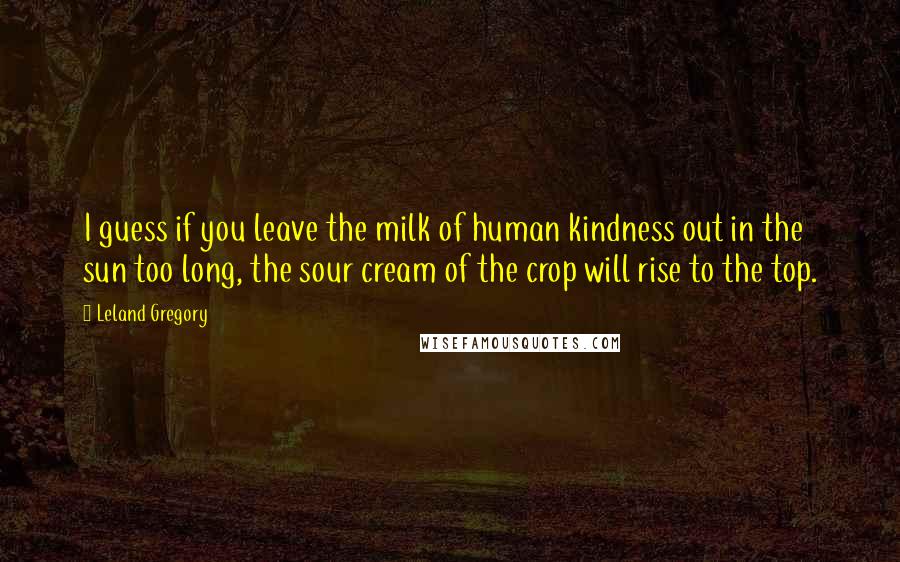 Leland Gregory Quotes: I guess if you leave the milk of human kindness out in the sun too long, the sour cream of the crop will rise to the top.