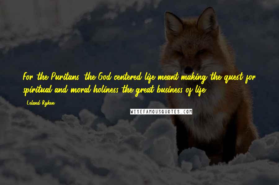 Leland Ryken Quotes: For the Puritans, the God-centered life meant making the quest for spiritual and moral holiness the great business of life.