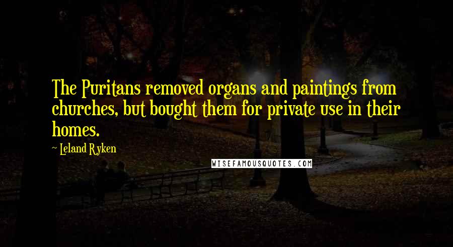 Leland Ryken Quotes: The Puritans removed organs and paintings from churches, but bought them for private use in their homes.