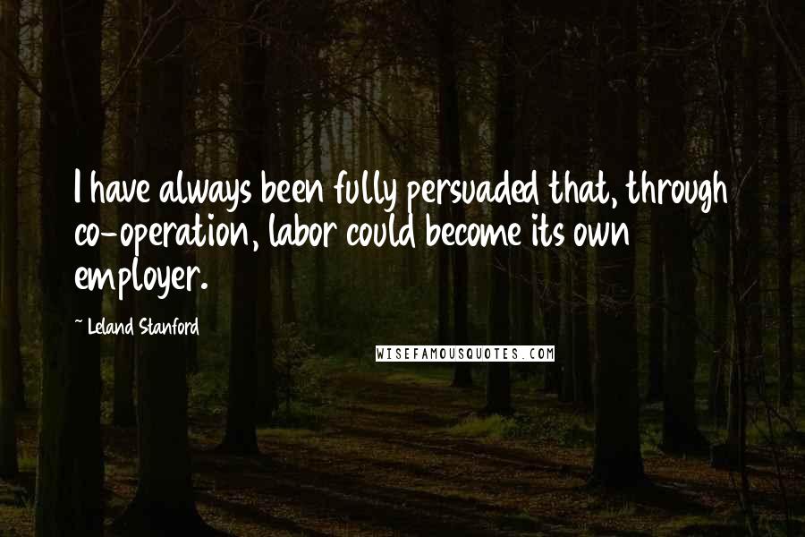 Leland Stanford Quotes: I have always been fully persuaded that, through co-operation, labor could become its own employer.