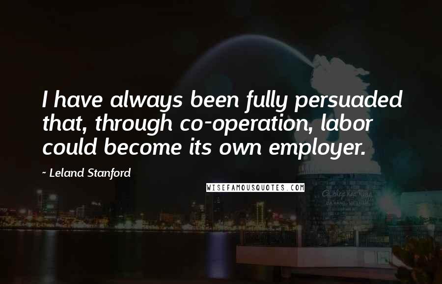 Leland Stanford Quotes: I have always been fully persuaded that, through co-operation, labor could become its own employer.