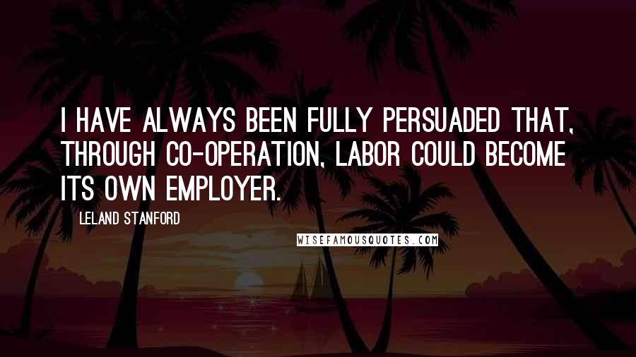 Leland Stanford Quotes: I have always been fully persuaded that, through co-operation, labor could become its own employer.