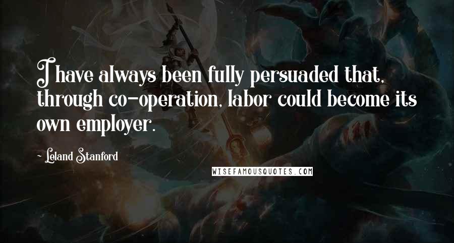 Leland Stanford Quotes: I have always been fully persuaded that, through co-operation, labor could become its own employer.
