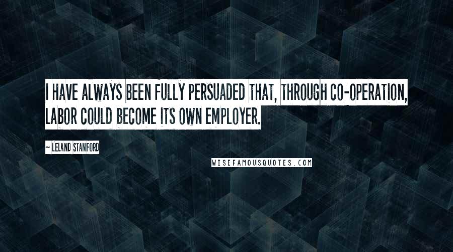 Leland Stanford Quotes: I have always been fully persuaded that, through co-operation, labor could become its own employer.