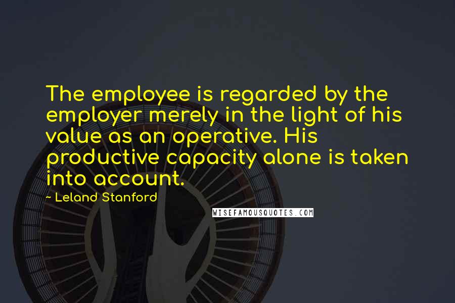 Leland Stanford Quotes: The employee is regarded by the employer merely in the light of his value as an operative. His productive capacity alone is taken into account.