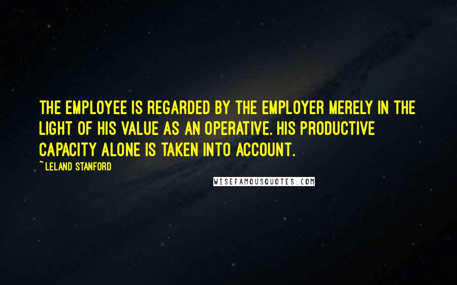 Leland Stanford Quotes: The employee is regarded by the employer merely in the light of his value as an operative. His productive capacity alone is taken into account.