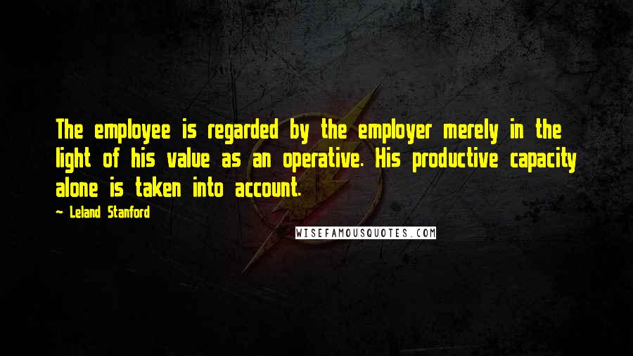 Leland Stanford Quotes: The employee is regarded by the employer merely in the light of his value as an operative. His productive capacity alone is taken into account.