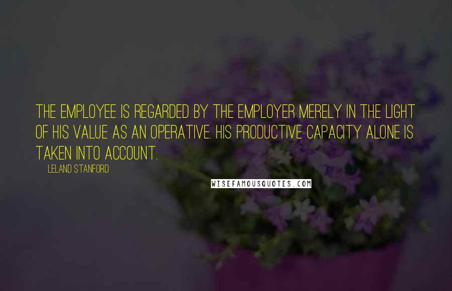 Leland Stanford Quotes: The employee is regarded by the employer merely in the light of his value as an operative. His productive capacity alone is taken into account.