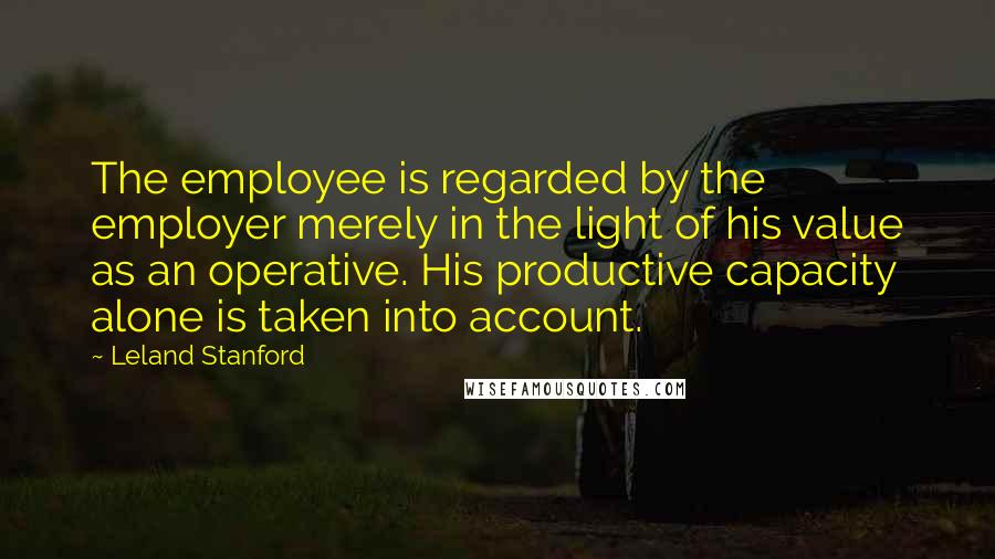 Leland Stanford Quotes: The employee is regarded by the employer merely in the light of his value as an operative. His productive capacity alone is taken into account.