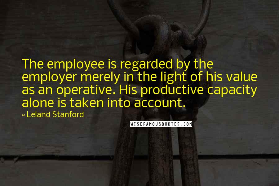 Leland Stanford Quotes: The employee is regarded by the employer merely in the light of his value as an operative. His productive capacity alone is taken into account.