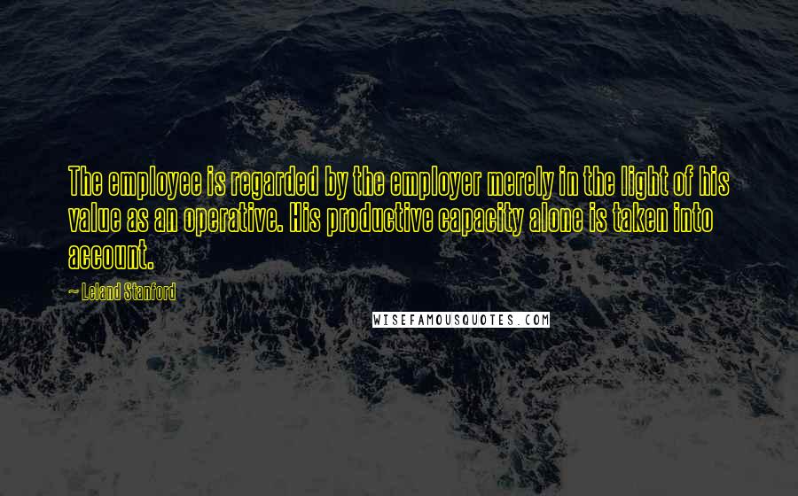 Leland Stanford Quotes: The employee is regarded by the employer merely in the light of his value as an operative. His productive capacity alone is taken into account.