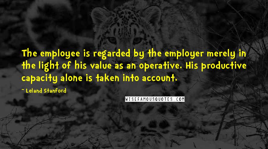 Leland Stanford Quotes: The employee is regarded by the employer merely in the light of his value as an operative. His productive capacity alone is taken into account.