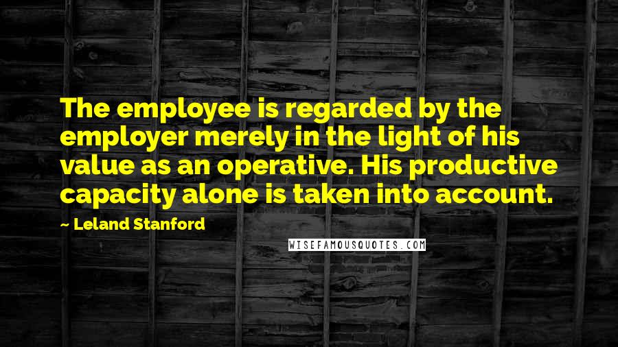 Leland Stanford Quotes: The employee is regarded by the employer merely in the light of his value as an operative. His productive capacity alone is taken into account.