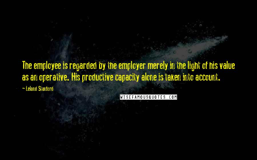 Leland Stanford Quotes: The employee is regarded by the employer merely in the light of his value as an operative. His productive capacity alone is taken into account.