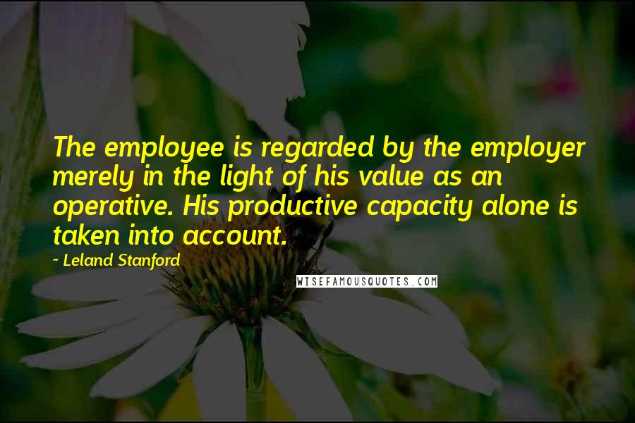 Leland Stanford Quotes: The employee is regarded by the employer merely in the light of his value as an operative. His productive capacity alone is taken into account.