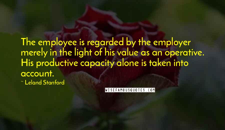 Leland Stanford Quotes: The employee is regarded by the employer merely in the light of his value as an operative. His productive capacity alone is taken into account.