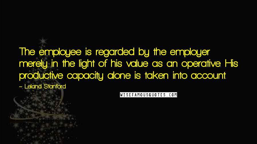 Leland Stanford Quotes: The employee is regarded by the employer merely in the light of his value as an operative. His productive capacity alone is taken into account.