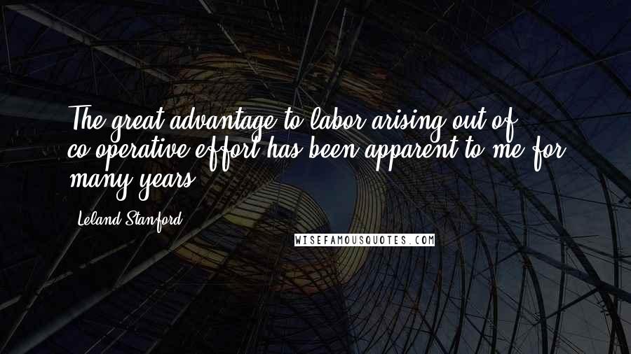 Leland Stanford Quotes: The great advantage to labor arising out of co-operative effort has been apparent to me for many years.