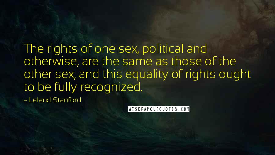 Leland Stanford Quotes: The rights of one sex, political and otherwise, are the same as those of the other sex, and this equality of rights ought to be fully recognized.